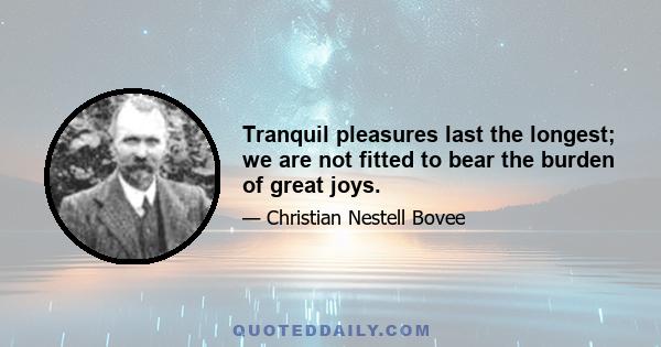 Tranquil pleasures last the longest; we are not fitted to bear the burden of great joys.