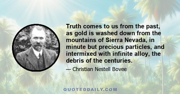 Truth comes to us from the past, as gold is washed down from the mountains of Sierra Nevada, in minute but precious particles, and intermixed with infinite alloy, the debris of the centuries.