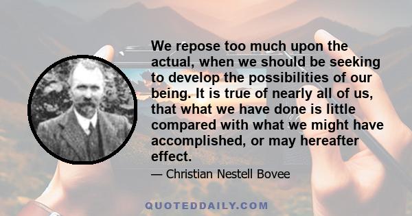 We repose too much upon the actual, when we should be seeking to develop the possibilities of our being. It is true of nearly all of us, that what we have done is little compared with what we might have accomplished, or 