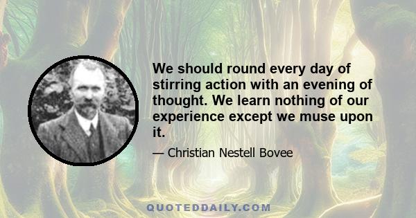 We should round every day of stirring action with an evening of thought. We learn nothing of our experience except we muse upon it.