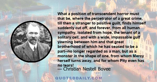 What a position of transcendent horror must that be, where the perpetrator of a great crime, till then a stranger to positive guilt, finds himself suddenly cut off, and forever, from all human sympathy, isolated from