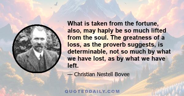 What is taken from the fortune, also, may haply be so much lifted from the soul. The greatness of a loss, as the proverb suggests, is determinable, not so much by what we have lost, as by what we have left.