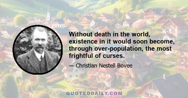 Without death in the world, existence in it would soon become, through over-population, the most frightful of curses.