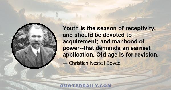 Youth is the season of receptivity, and should be devoted to acquirement; and manhood of power--that demands an earnest application. Old age is for revision.