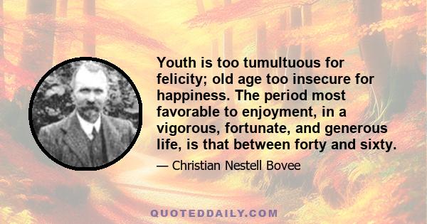 Youth is too tumultuous for felicity; old age too insecure for happiness. The period most favorable to enjoyment, in a vigorous, fortunate, and generous life, is that between forty and sixty.