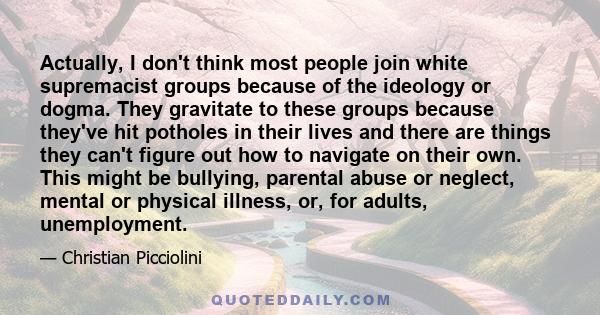 Actually, I don't think most people join white supremacist groups because of the ideology or dogma. They gravitate to these groups because they've hit potholes in their lives and there are things they can't figure out