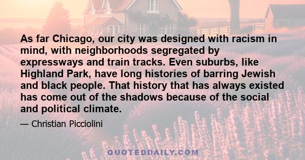 As far Chicago, our city was designed with racism in mind, with neighborhoods segregated by expressways and train tracks. Even suburbs, like Highland Park, have long histories of barring Jewish and black people. That