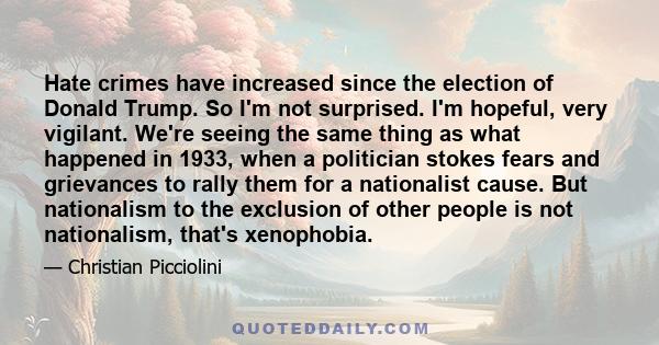 Hate crimes have increased since the election of Donald Trump. So I'm not surprised. I'm hopeful, very vigilant. We're seeing the same thing as what happened in 1933, when a politician stokes fears and grievances to