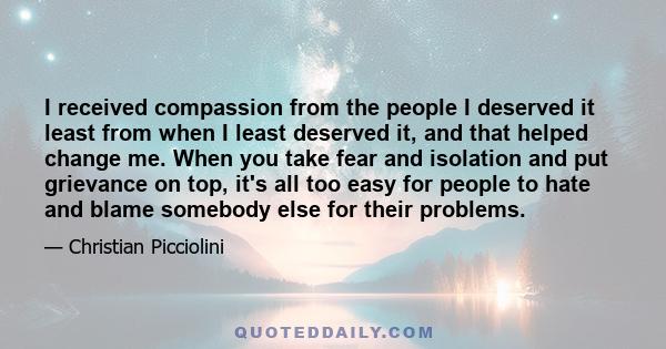 I received compassion from the people I deserved it least from when I least deserved it, and that helped change me. When you take fear and isolation and put grievance on top, it's all too easy for people to hate and