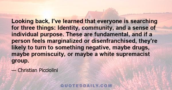 Looking back, I've learned that everyone is searching for three things: Identity, community, and a sense of individual purpose. These are fundamental, and if a person feels marginalized or disenfranchised, they're