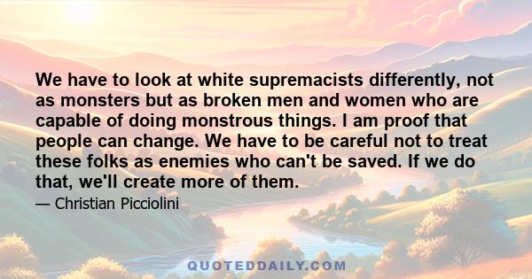 We have to look at white supremacists differently, not as monsters but as broken men and women who are capable of doing monstrous things. I am proof that people can change. We have to be careful not to treat these folks 