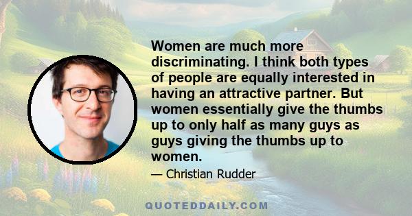 Women are much more discriminating. I think both types of people are equally interested in having an attractive partner. But women essentially give the thumbs up to only half as many guys as guys giving the thumbs up to 