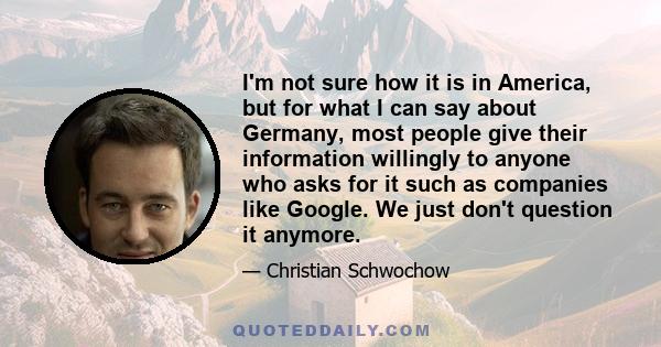 I'm not sure how it is in America, but for what I can say about Germany, most people give their information willingly to anyone who asks for it such as companies like Google. We just don't question it anymore.