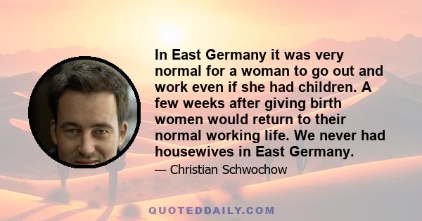 In East Germany it was very normal for a woman to go out and work even if she had children. A few weeks after giving birth women would return to their normal working life. We never had housewives in East Germany.