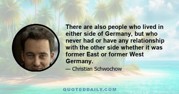 There are also people who lived in either side of Germany, but who never had or have any relationship with the other side whether it was former East or former West Germany.