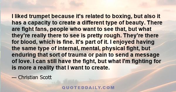 I liked trumpet because it's related to boxing, but also it has a capacity to create a different type of beauty. There are fight fans, people who want to see that, but what they're really there to see is pretty rough.