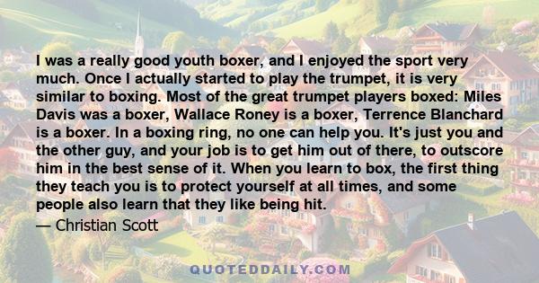 I was a really good youth boxer, and I enjoyed the sport very much. Once I actually started to play the trumpet, it is very similar to boxing. Most of the great trumpet players boxed: Miles Davis was a boxer, Wallace