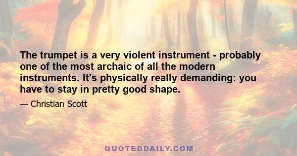 The trumpet is a very violent instrument - probably one of the most archaic of all the modern instruments. It's physically really demanding: you have to stay in pretty good shape.