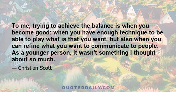 To me, trying to achieve the balance is when you become good: when you have enough technique to be able to play what is that you want, but also when you can refine what you want to communicate to people. As a younger