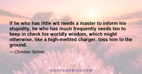 If he who has little wit needs a master to inform his stupidity, he who has much frequently needs ten to keep in check his worldly wisdom, which might otherwise, like a high-mettled charger, toss him to the ground.