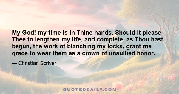 My God! my time is in Thine hands. Should it please Thee to lengthen my life, and complete, as Thou hast begun, the work of blanching my locks, grant me grace to wear them as a crown of unsullied honor.