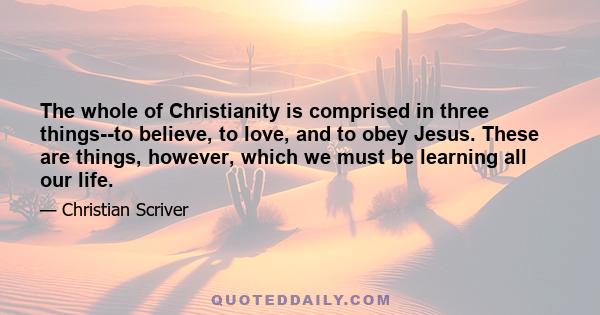 The whole of Christianity is comprised in three things--to believe, to love, and to obey Jesus. These are things, however, which we must be learning all our life.