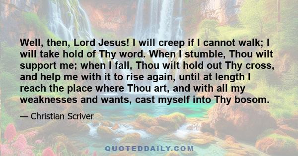 Well, then, Lord Jesus! I will creep if I cannot walk; I will take hold of Thy word. When I stumble, Thou wilt support me; when I fall, Thou wilt hold out Thy cross, and help me with it to rise again, until at length I