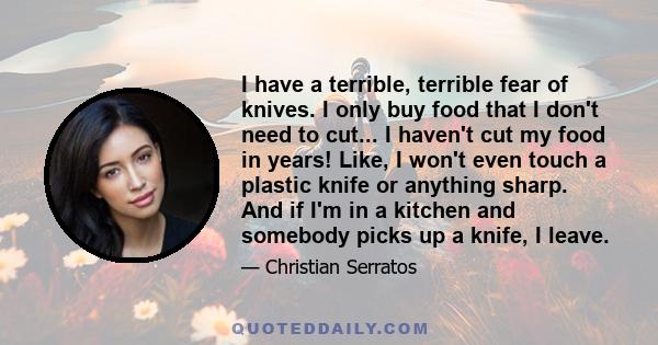 I have a terrible, terrible fear of knives. I only buy food that I don't need to cut... I haven't cut my food in years! Like, I won't even touch a plastic knife or anything sharp. And if I'm in a kitchen and somebody