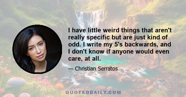 I have little weird things that aren't really specific but are just kind of odd. I write my 5's backwards, and I don't know if anyone would even care, at all.