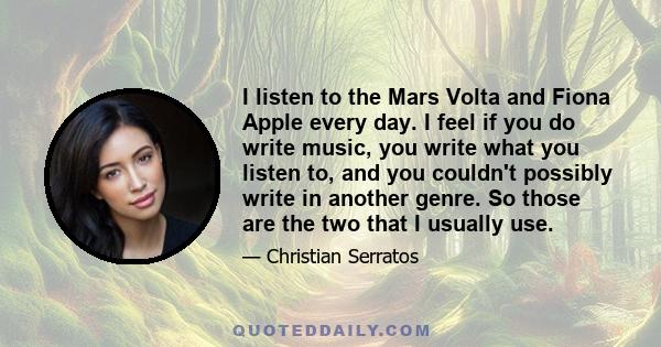 I listen to the Mars Volta and Fiona Apple every day. I feel if you do write music, you write what you listen to, and you couldn't possibly write in another genre. So those are the two that I usually use.