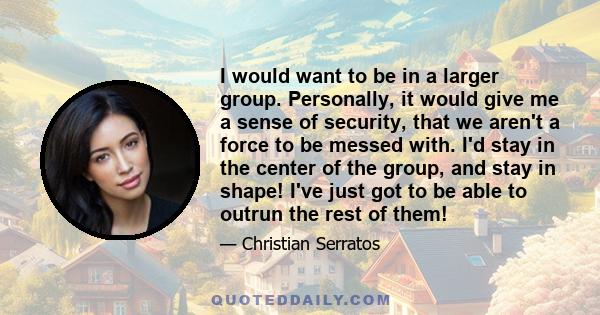 I would want to be in a larger group. Personally, it would give me a sense of security, that we aren't a force to be messed with. I'd stay in the center of the group, and stay in shape! I've just got to be able to