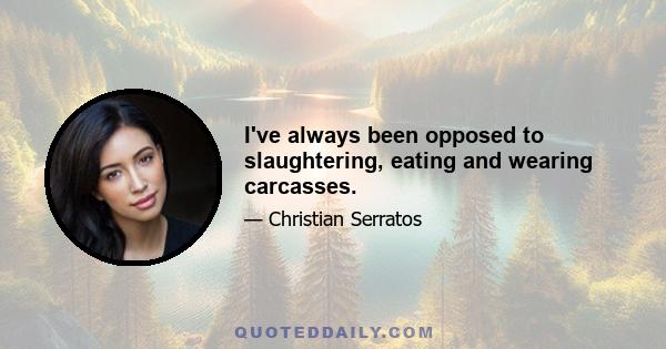 I've always been opposed to slaughtering, eating and wearing carcasses.