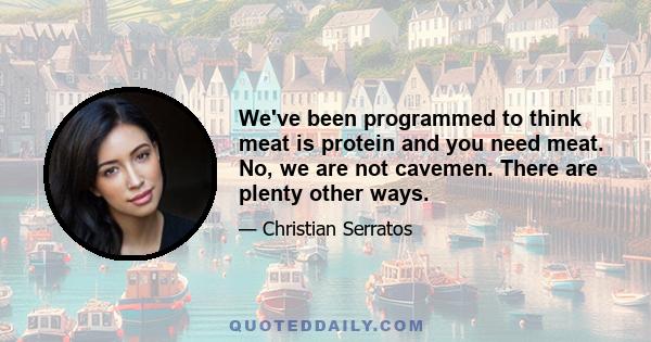 We've been programmed to think meat is protein and you need meat. No, we are not cavemen. There are plenty other ways.