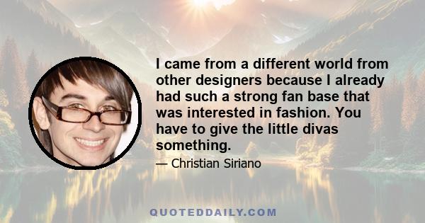 I came from a different world from other designers because I already had such a strong fan base that was interested in fashion. You have to give the little divas something.