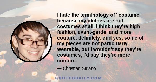 I hate the terminology of costume because my clothes are not costumes at all. I think they're high fashion, avant-garde, and more couture, definitely, and yes, some of my pieces are not particularly wearable, but I