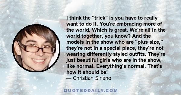 I think the trick is you have to really want to do it. You're embracing more of the world. Which is great. We're all in the world together, you know? And the models in the show who are plus size, they're not in a