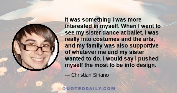 It was something I was more interested in myself. When I went to see my sister dance at ballet, I was really into costumes and the arts, and my family was also supportive of whatever me and my sister wanted to do. I