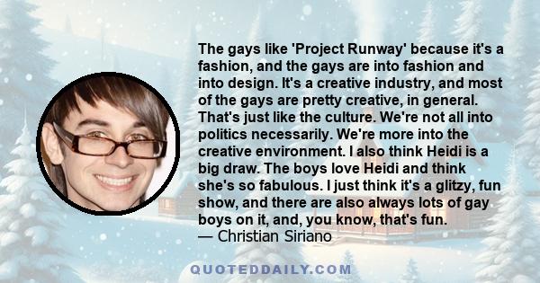 The gays like 'Project Runway' because it's a fashion, and the gays are into fashion and into design. It's a creative industry, and most of the gays are pretty creative, in general. That's just like the culture. We're