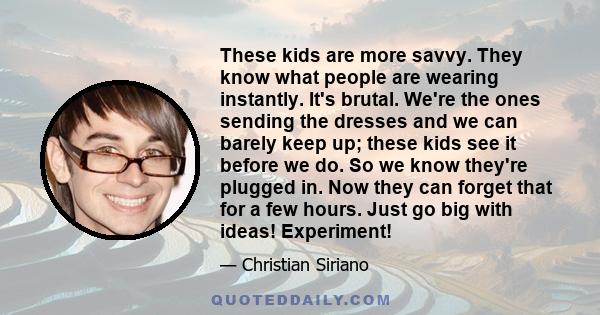 These kids are more savvy. They know what people are wearing instantly. It's brutal. We're the ones sending the dresses and we can barely keep up; these kids see it before we do. So we know they're plugged in. Now they