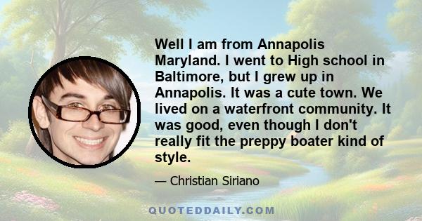 Well I am from Annapolis Maryland. I went to High school in Baltimore, but I grew up in Annapolis. It was a cute town. We lived on a waterfront community. It was good, even though I don't really fit the preppy boater