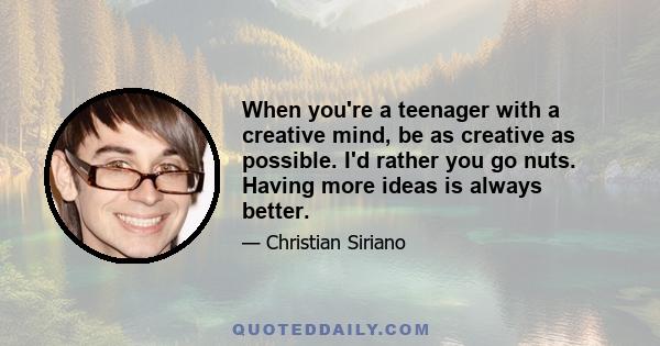 When you're a teenager with a creative mind, be as creative as possible. I'd rather you go nuts. Having more ideas is always better.