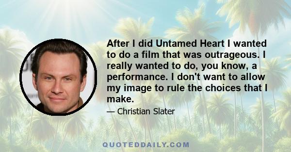 After I did Untamed Heart I wanted to do a film that was outrageous. I really wanted to do, you know, a performance. I don't want to allow my image to rule the choices that I make.