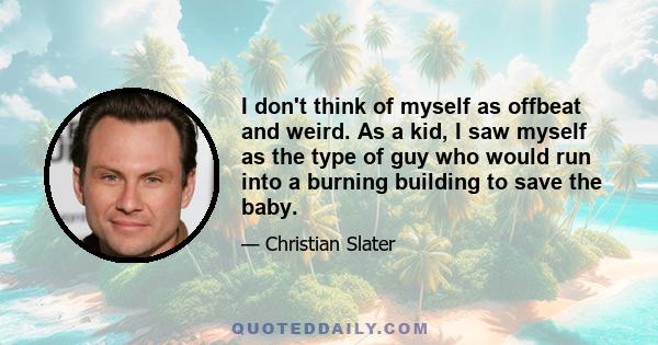 I don't think of myself as offbeat and weird. As a kid, I saw myself as the type of guy who would run into a burning building to save the baby.