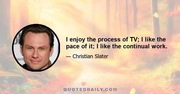 I enjoy the process of TV; I like the pace of it; I like the continual work.