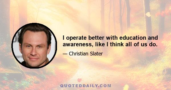 I operate better with education and awareness, like I think all of us do.