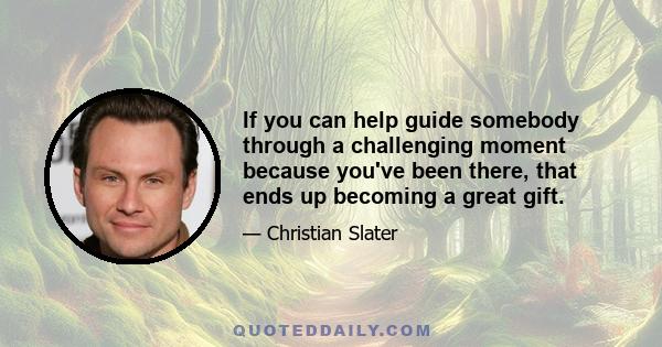 If you can help guide somebody through a challenging moment because you've been there, that ends up becoming a great gift.