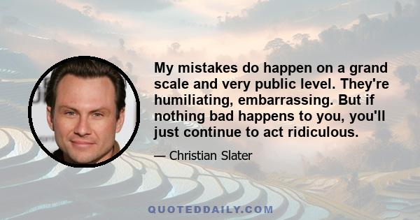 My mistakes do happen on a grand scale and very public level. They're humiliating, embarrassing. But if nothing bad happens to you, you'll just continue to act ridiculous.