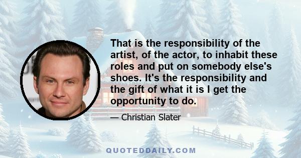 That is the responsibility of the artist, of the actor, to inhabit these roles and put on somebody else's shoes. It's the responsibility and the gift of what it is I get the opportunity to do.