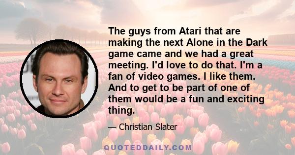 The guys from Atari that are making the next Alone in the Dark game came and we had a great meeting. I'd love to do that. I'm a fan of video games. I like them. And to get to be part of one of them would be a fun and