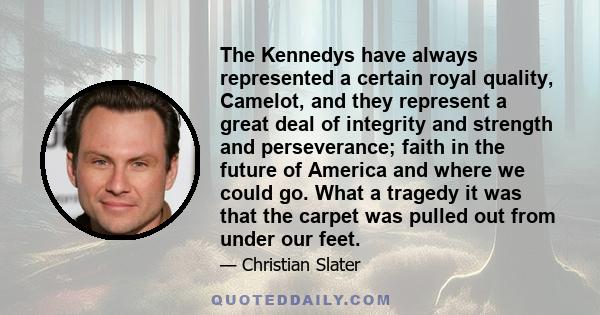 The Kennedys have always represented a certain royal quality, Camelot, and they represent a great deal of integrity and strength and perseverance; faith in the future of America and where we could go. What a tragedy it